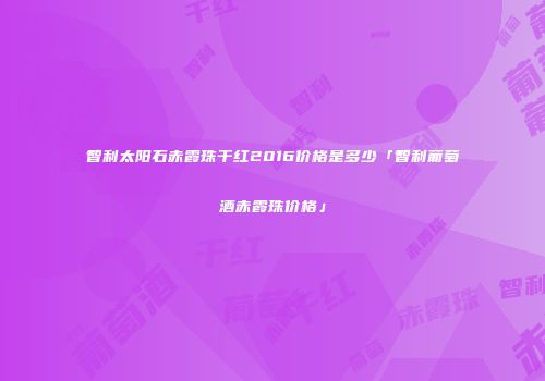智利太阳石赤霞珠干红2016价格是多少「智利葡萄酒赤霞珠价格」