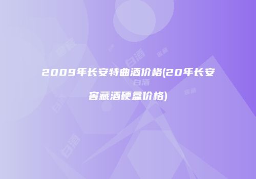 2009年长安特曲酒价格(20年长安窖藏酒硬盒价格)