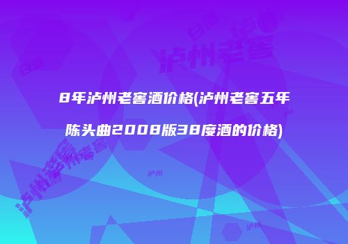 8年泸州老窖酒价格(泸州老窖五年陈头曲2008版38度酒的价格)
