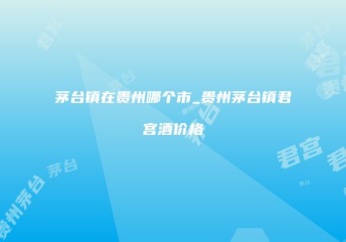茅台镇在贵州哪个市_贵州茅台镇君宫酒价格