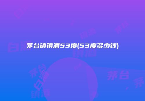 茅台镇镇酒53度(53度多少钱)