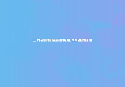 三九老树龄葡萄酒价格,90老树红酒