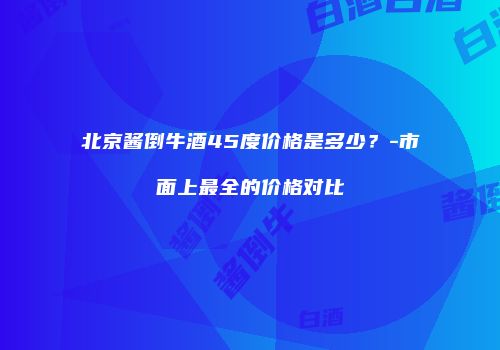 北京酱倒牛酒45度价格是多少？-市面上最全的价格对比