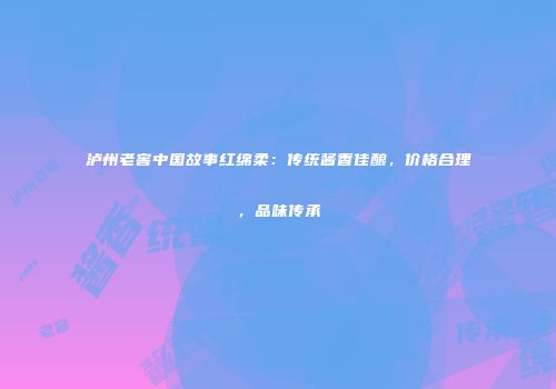 泸州老窖中国故事红绵柔：传统酱香佳酿，价格合理，品味传承