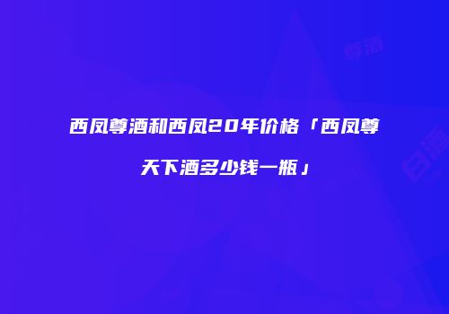 西凤尊酒和西凤20年价格「西凤尊天下酒多少钱一瓶」
