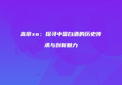 高帝xo：探寻中国白酒的历史传承与创新魅力