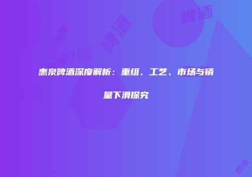 惠泉啤酒深度解析：重组、工艺、市场与销量下滑探究