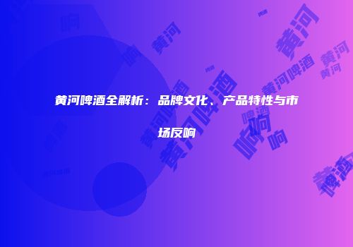 黄河啤酒全解析：品牌文化、产品特性与市场反响