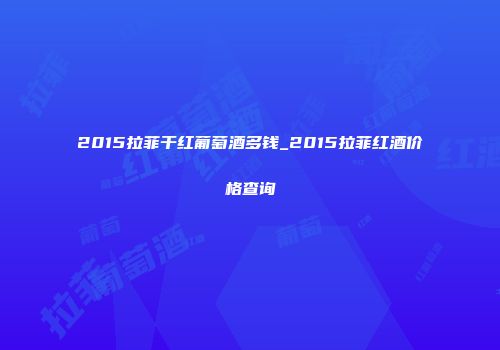 2015拉菲干红葡萄酒多钱_2015拉菲红酒价格查询