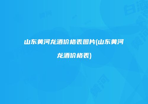 山东黄河龙酒价格表图片(山东黄河龙酒价格表)