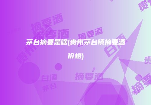 茅台摘要是啥(贵州茅台镇摘要酒价格)