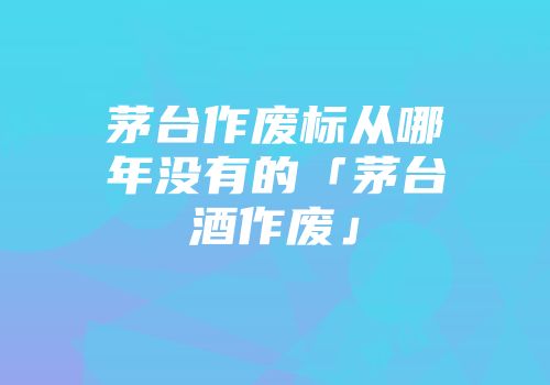 茅台作废标从哪年没有的「茅台酒作废」