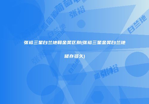 张裕三星白兰地和金奖区别(张裕三星金奖白兰地储存多久)