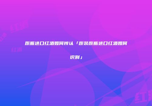 原瓶进口红酒如何辨认「原装原瓶进口红酒如何识别」