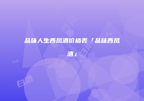 品味人生西凤酒价格表「品味西凤酒」