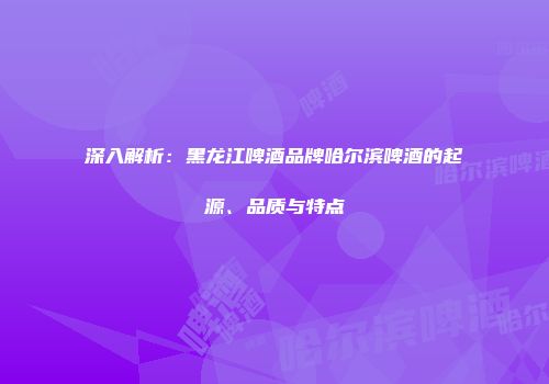 深入解析：黑龙江啤酒品牌哈尔滨啤酒的起源、品质与特点