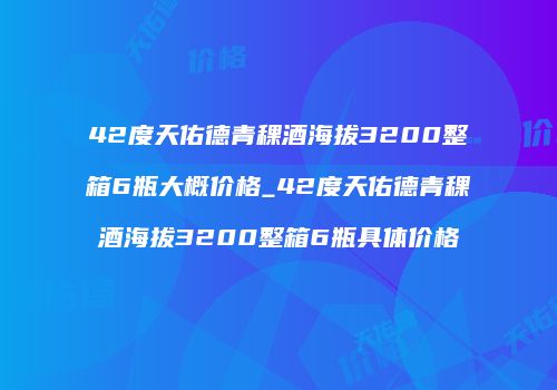 42度天佑德青稞酒海拔3200整箱6瓶大概价格_42度天佑德青稞酒海拔3200整箱6瓶具体价格