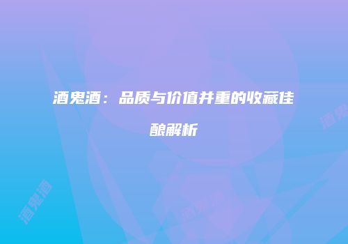 酒鬼酒：品质与价值并重的收藏佳酿解析