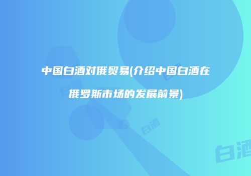 中国白酒对俄贸易(介绍中国白酒在俄罗斯市场的发展前景)