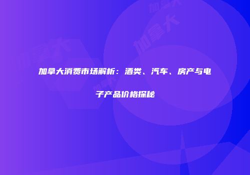 加拿大消费市场解析：酒类、汽车、房产与电子产品价格探秘
