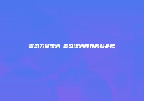 青岛五星啤酒_青岛啤酒都有哪些品牌