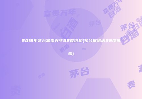 2013年茅台富贵万年52度价格(茅台富贵酒52度价格)
