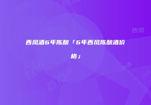 西凤酒6年陈酿「6年西凤陈酿酒价格」