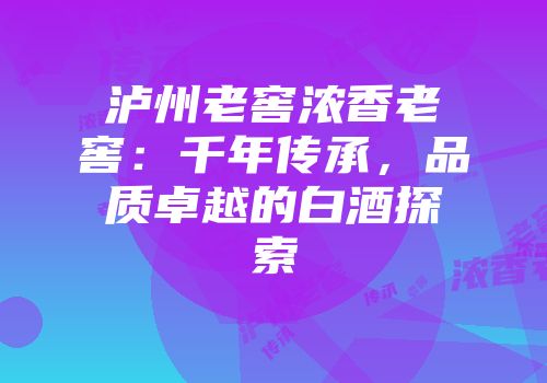 泸州老窖浓香老窖：千年传承，品质卓越的白酒探索