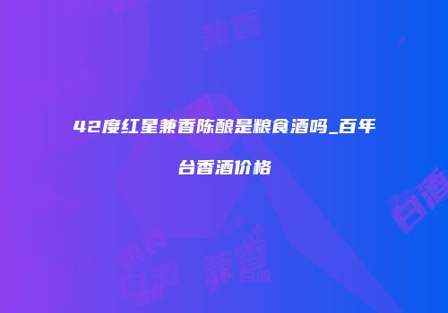 42度红星兼香陈酿是粮食酒吗_百年台香酒价格