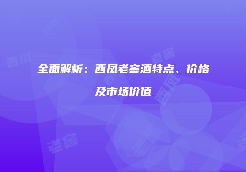 全面解析：西凤老窖酒特点、价格及市场价值