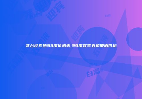 茅台迎宾酒53度价格表,39度宜宾五粮液酒价格