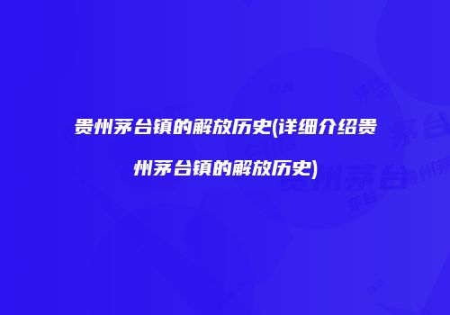 贵州茅台镇的解放历史(详细介绍贵州茅台镇的解放历史)