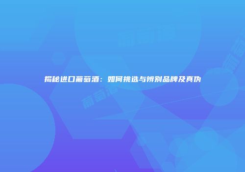 揭秘进口葡萄酒：如何挑选与辨别品牌及真伪