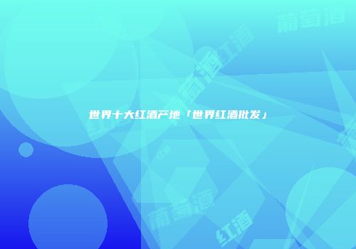 世界十大红酒产地「世界红酒批发」