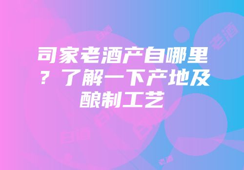 司家老酒产自哪里？了解一下产地及酿制工艺