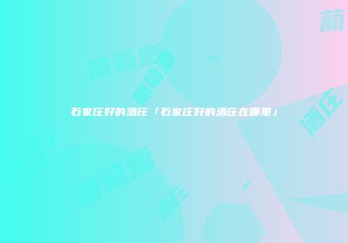 石家庄好的酒庄「石家庄好的酒庄在哪里」