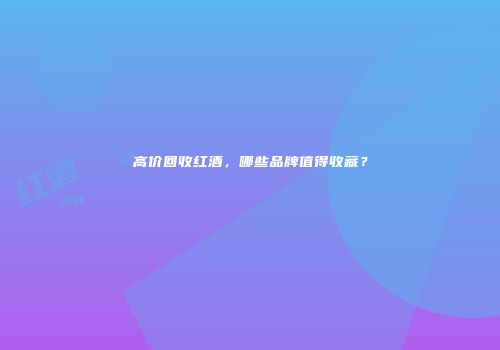 高价回收红酒，哪些品牌值得收藏？