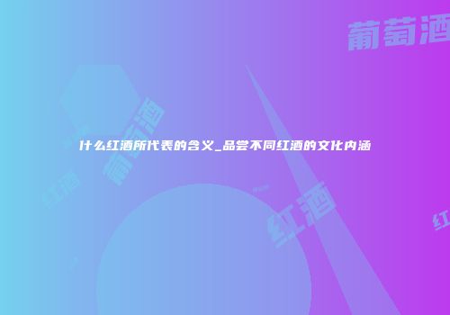 什么红酒所代表的含义_品尝不同红酒的文化内涵