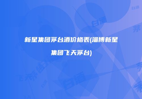 新星集团茅台酒价格表(淄博新星集团飞天茅台)