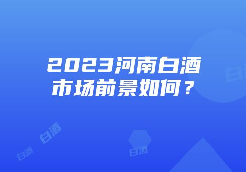 2023河南白酒市场前景如何？