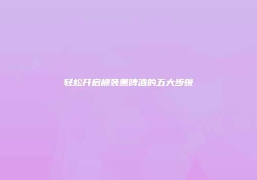 轻松开启桶装黑啤酒的五大步骤