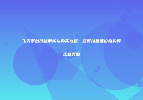 飞天茅台价格解析与购买攻略：如何以合理价格购得正品美酒