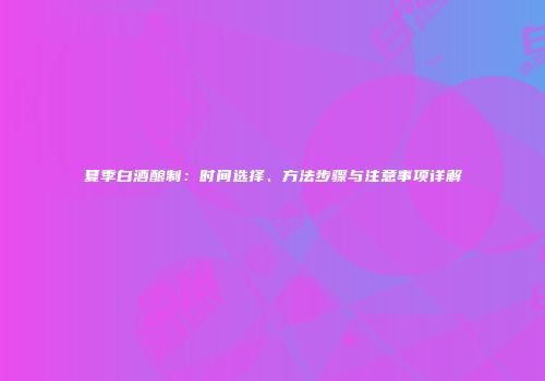 夏季白酒酿制：时间选择、方法步骤与注意事项详解