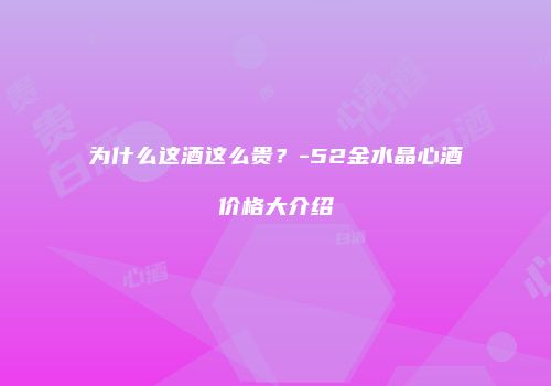 为什么这酒这么贵？-52金水晶心酒价格大介绍