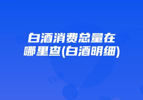 白酒消费总量在哪里查(白酒明细)