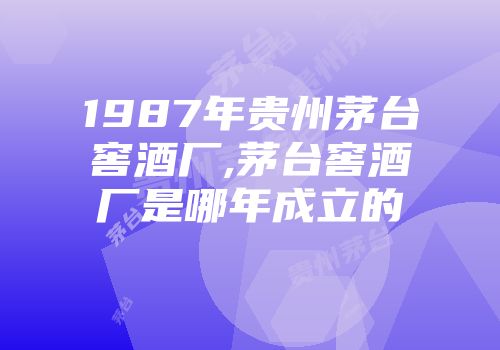 1987年贵州茅台窖酒厂,茅台窖酒厂是哪年成立的