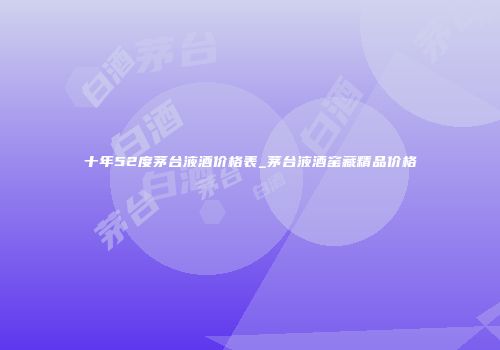 十年52度茅台液酒价格表_茅台液酒窑藏精品价格