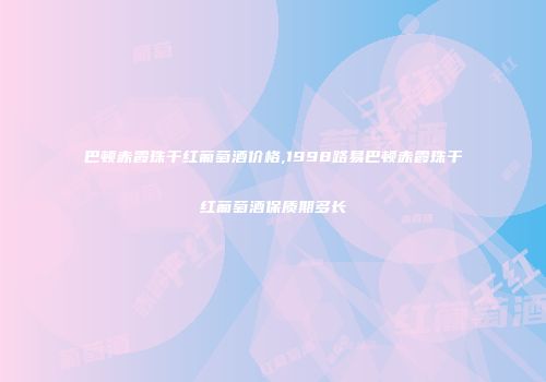 巴顿赤霞珠干红葡萄酒价格,1998路易巴顿赤霞珠干红葡萄酒保质期多长