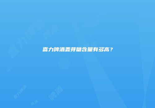 喜力啤酒麦芽糖含量有多高？