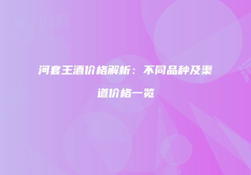 河套王酒价格解析：不同品种及渠道价格一览